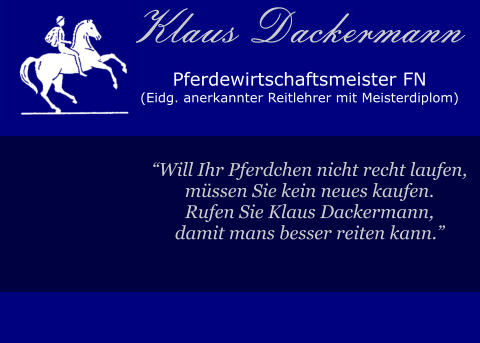 Pferdewirtschaftsmeister FN (Eidg. anerkannter Reitlehrer mit Meisterdiplom)  “Will Ihr Pferdchen nicht recht laufen, müssen Sie kein neues kaufen. Rufen Sie Klaus Dackermann, damit mans besser reiten kann.”